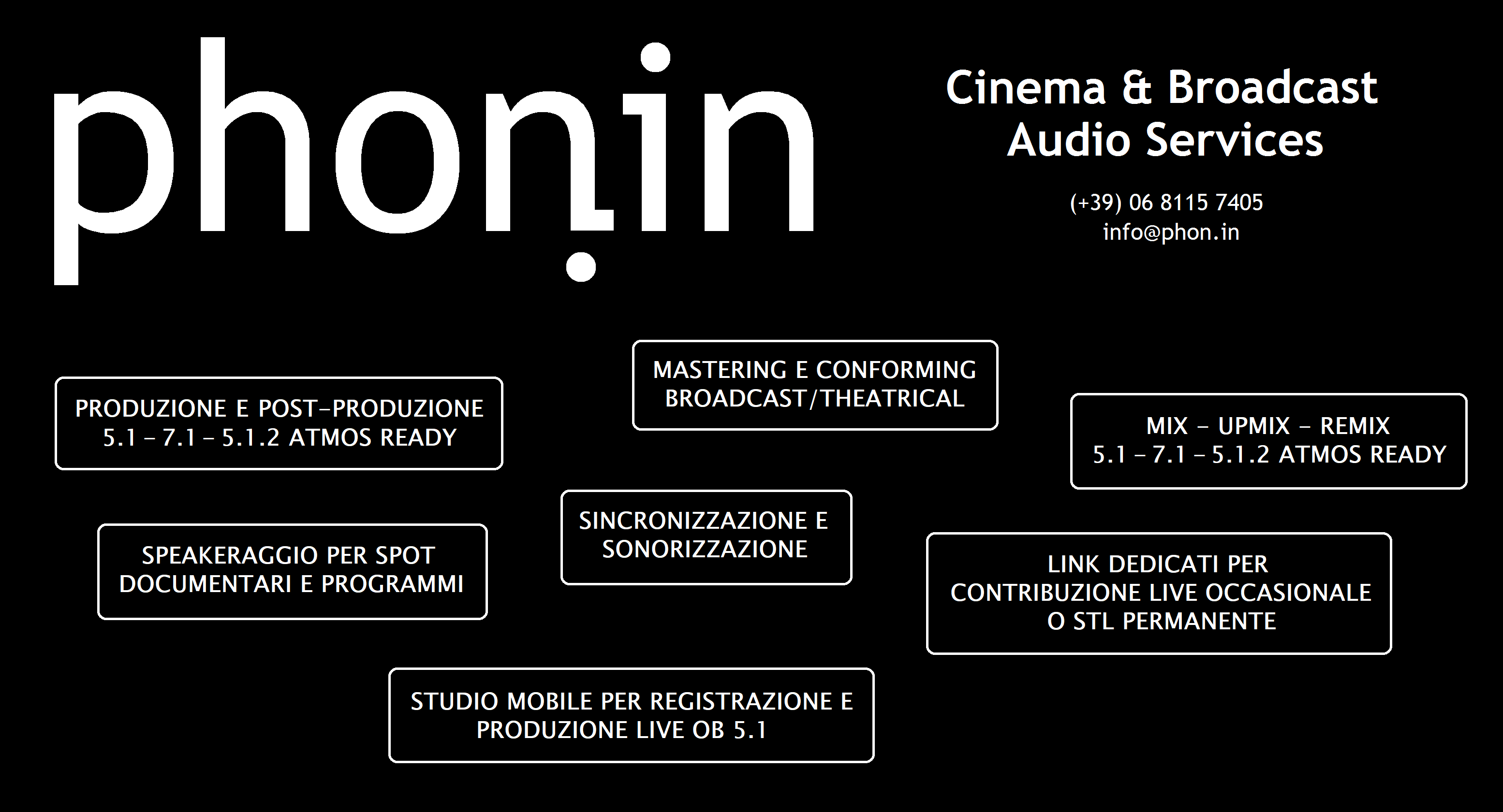 PHON.IN Broadcast Audio Services - (+39) 06 8115 7405 - info@phon.in - PRODUZIONE E POST-PRODUZIONE 5.1 -7.1 - 5.1.2 ATMOS READY - MASTERING E CONFORMING BROADCAST/THEATRICAL - MIX - UPMIX - REMIX 5.1 - 7.1 - 5.1.2 ATMOS READY - SINCRONIZZAZIONE E SONORIZZAZIONE - SPEAKERAGGIO PER SPOT DOCUMENTARI E PROGRAMMI - LINK DEDICATI PER CONTRIBUZIONE LIVE OCCASIONALE O STL PERMANENTE - STUDIO MOBILE PER REGISTRAZIONE E PRODUZIONE LIVE OB 5.1